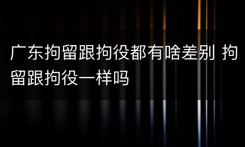 广东拘留跟拘役都有啥差别 拘留跟拘役一样吗