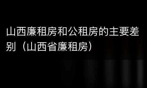 山西廉租房和公租房的主要差别（山西省廉租房）