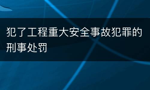 犯了工程重大安全事故犯罪的刑事处罚