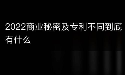 2022商业秘密及专利不同到底有什么