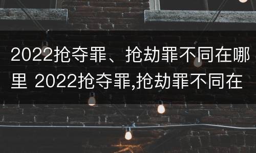 2022抢夺罪、抢劫罪不同在哪里 2022抢夺罪,抢劫罪不同在哪里判