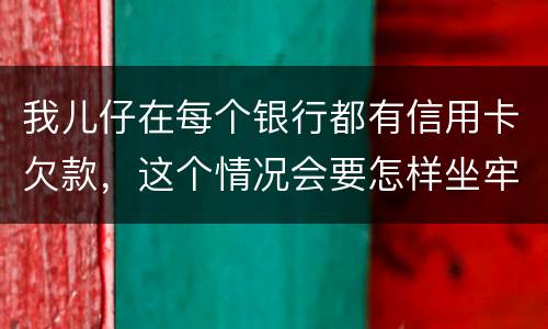 我儿仔在每个银行都有信用卡欠款，这个情况会要怎样坐牢，谢塮