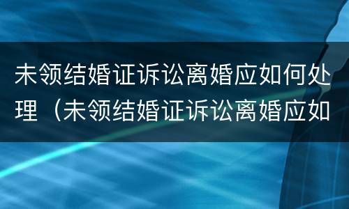 未领结婚证诉讼离婚应如何处理（未领结婚证诉讼离婚应如何处理呢）