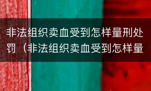 非法组织卖血受到怎样量刑处罚（非法组织卖血受到怎样量刑处罚呢）