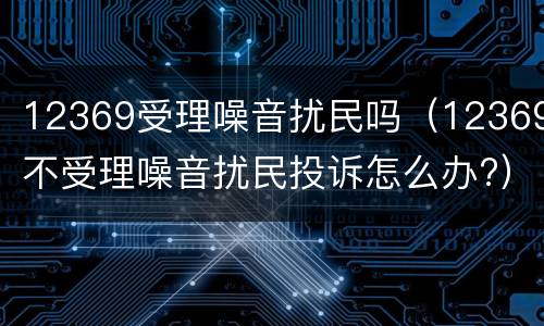 12369受理噪音扰民吗（12369不受理噪音扰民投诉怎么办?）
