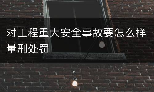 对工程重大安全事故要怎么样量刑处罚