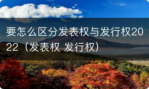 要怎么区分发表权与发行权2022（发表权 发行权）