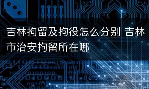 吉林拘留及拘役怎么分别 吉林市治安拘留所在哪