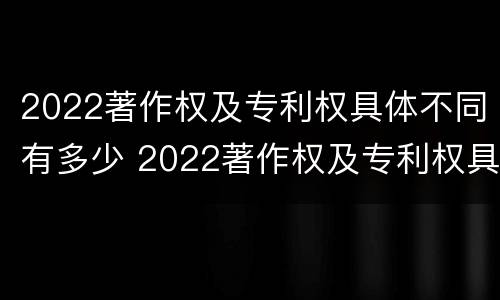 2022著作权及专利权具体不同有多少 2022著作权及专利权具体不同有多少项