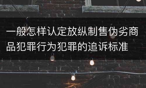 一般怎样认定放纵制售伪劣商品犯罪行为犯罪的追诉标准