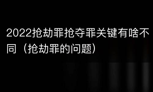2022抢劫罪抢夺罪关键有啥不同（抢劫罪的问题）