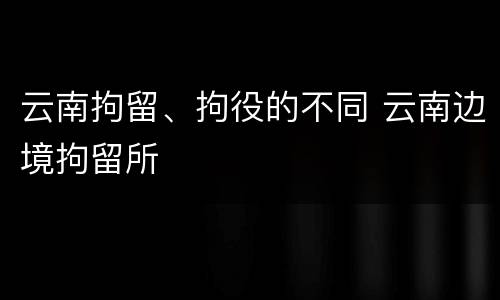 云南拘留、拘役的不同 云南边境拘留所