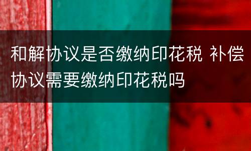 和解协议是否缴纳印花税 补偿协议需要缴纳印花税吗