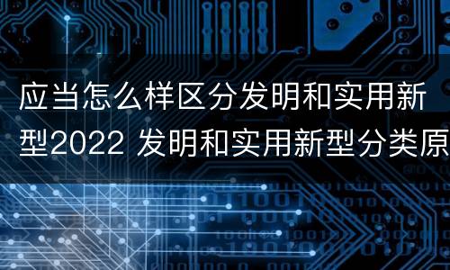 应当怎么样区分发明和实用新型2022 发明和实用新型分类原则