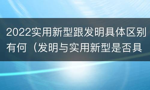 2022实用新型跟发明具体区别有何（发明与实用新型是否具有实用性）