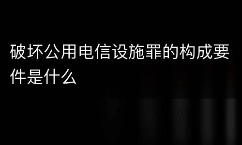 破坏公用电信设施罪的构成要件是什么