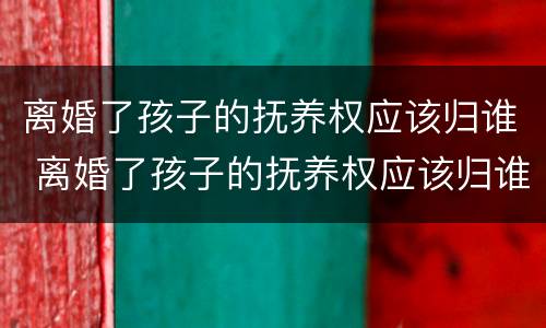 离婚了孩子的抚养权应该归谁 离婚了孩子的抚养权应该归谁所有