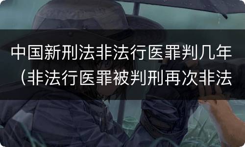 中国新刑法非法行医罪判几年（非法行医罪被判刑再次非法行医）