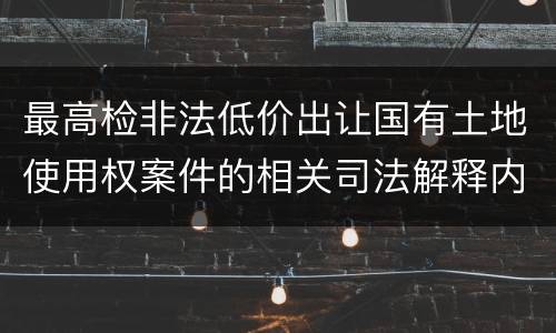 最高检非法低价出让国有土地使用权案件的相关司法解释内容有哪些