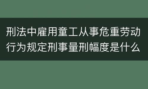 刑法中雇用童工从事危重劳动行为规定刑事量刑幅度是什么