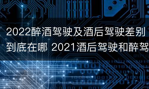 2022醉酒驾驶及酒后驾驶差别到底在哪 2021酒后驾驶和醉驾的区别
