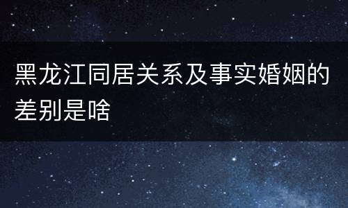 黑龙江同居关系及事实婚姻的差别是啥
