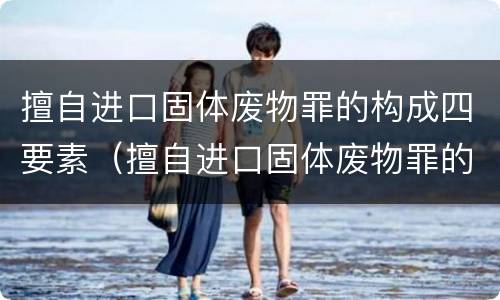 擅自进口固体废物罪的构成四要素（擅自进口固体废物罪的构成四要素是什么）