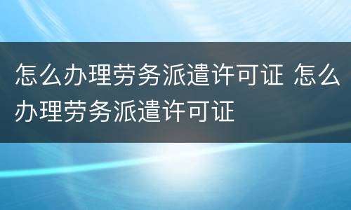 怎么办理劳务派遣许可证 怎么办理劳务派遣许可证