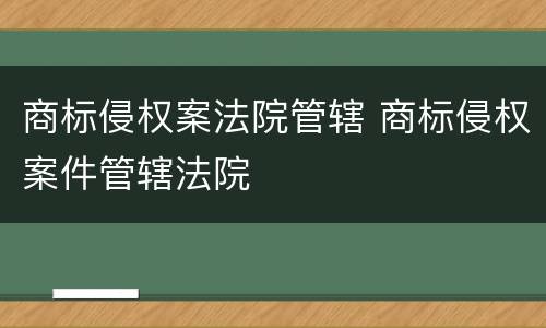 商标侵权案法院管辖 商标侵权案件管辖法院