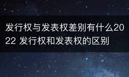 发行权与发表权差别有什么2022 发行权和发表权的区别
