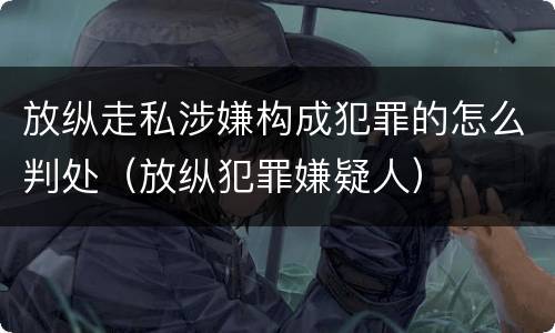 放纵走私涉嫌构成犯罪的怎么判处（放纵犯罪嫌疑人）