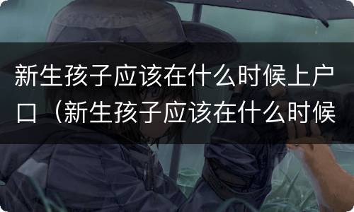 新生孩子应该在什么时候上户口（新生孩子应该在什么时候上户口呀）