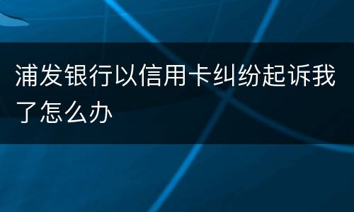 浦发银行以信用卡纠纷起诉我了怎么办