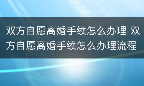 双方自愿离婚手续怎么办理 双方自愿离婚手续怎么办理流程