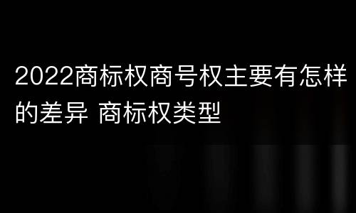 2022商标权商号权主要有怎样的差异 商标权类型