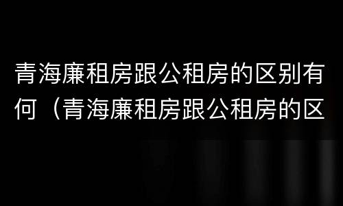 青海廉租房跟公租房的区别有何（青海廉租房跟公租房的区别有何联系）