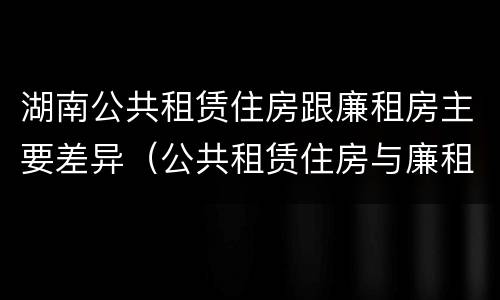 湖南公共租赁住房跟廉租房主要差异（公共租赁住房与廉租房的区别）