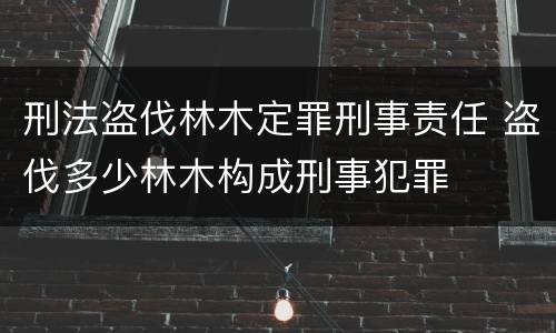 刑法盗伐林木定罪刑事责任 盗伐多少林木构成刑事犯罪