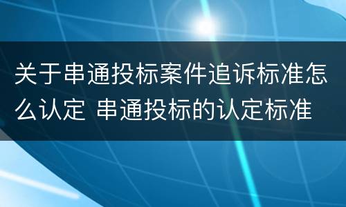 关于串通投标案件追诉标准怎么认定 串通投标的认定标准