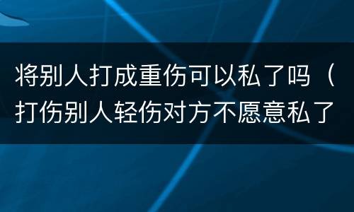将别人打成重伤可以私了吗（打伤别人轻伤对方不愿意私了）