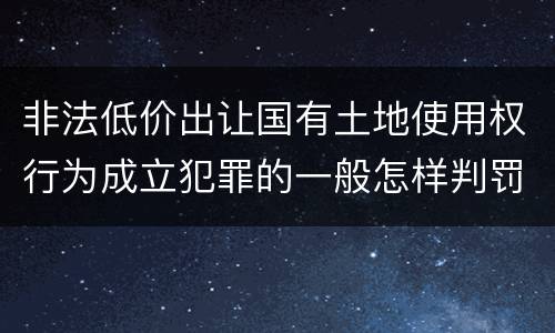 非法低价出让国有土地使用权行为成立犯罪的一般怎样判罚