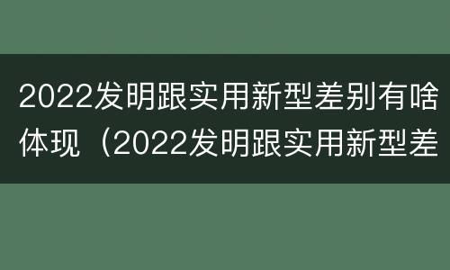 2022发明跟实用新型差别有啥体现（2022发明跟实用新型差别有啥体现呢）