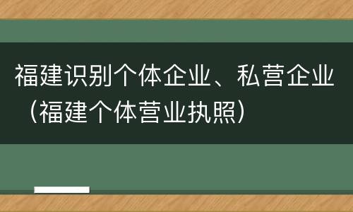 福建识别个体企业、私营企业（福建个体营业执照）