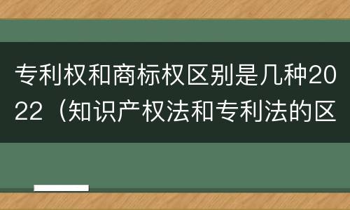 专利权和商标权区别是几种2022（知识产权法和专利法的区别）