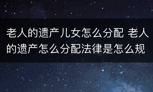 老人的遗产儿女怎么分配 老人的遗产怎么分配法律是怎么规定的