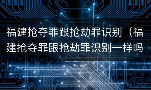 福建抢夺罪跟抢劫罪识别（福建抢夺罪跟抢劫罪识别一样吗）