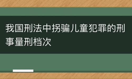我国刑法中拐骗儿童犯罪的刑事量刑档次
