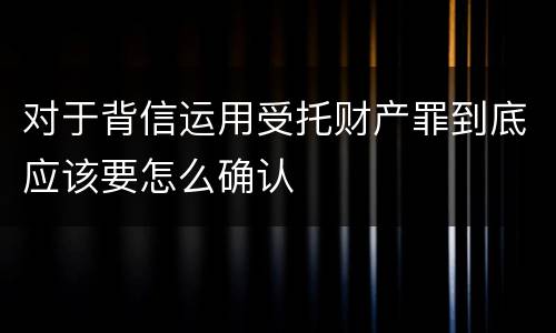 对于背信运用受托财产罪到底应该要怎么确认