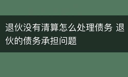 退伙没有清算怎么处理债务 退伙的债务承担问题