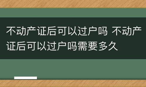 不动产证后可以过户吗 不动产证后可以过户吗需要多久